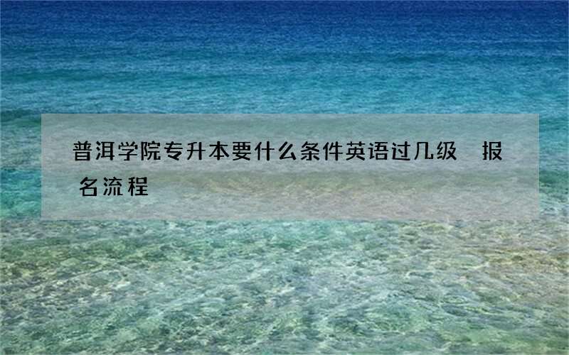 普洱学院专升本要什么条件英语过几级 报名流程